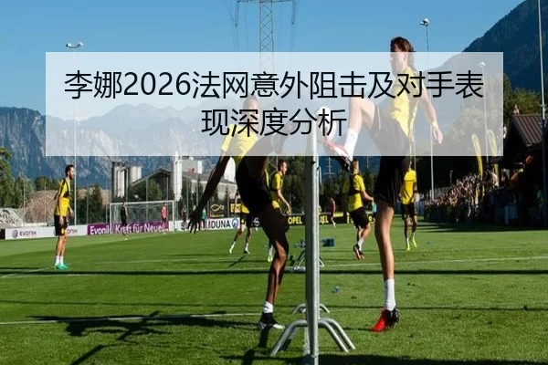 李娜2026法网意外阻击及对手表现深度分析