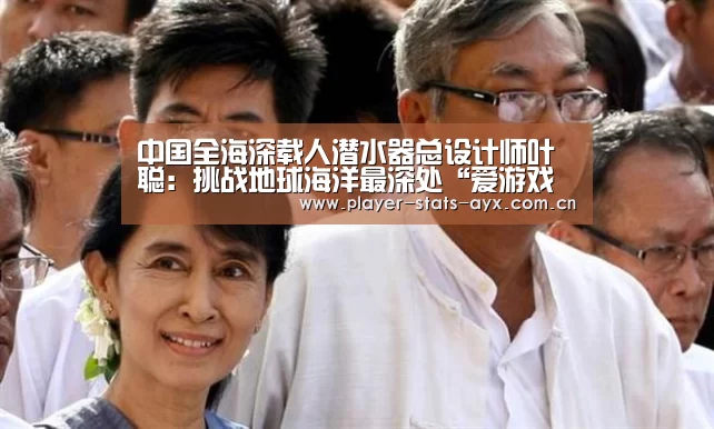 中国全海深载人潜水器总设计师叶聪:挑战地球海洋最深处“爱游戏体育全站”(图1) 爱游戏体育全站